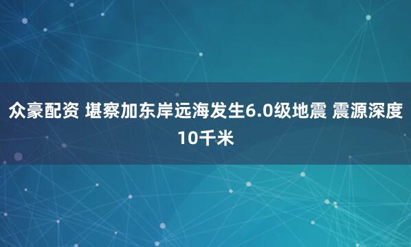 众豪配资 堪察加东岸远海发生6.0级地震 震源深度10千米