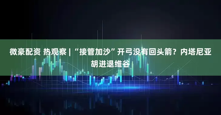 微豪配资 热观察 | “接管加沙”开弓没有回头箭？内塔尼亚胡进退维谷