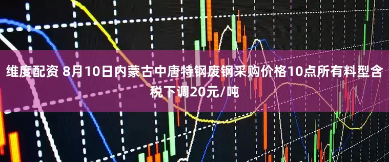 维度配资 8月10日内蒙古中唐特钢废钢采购价格10点所有料型含税下调20元/吨