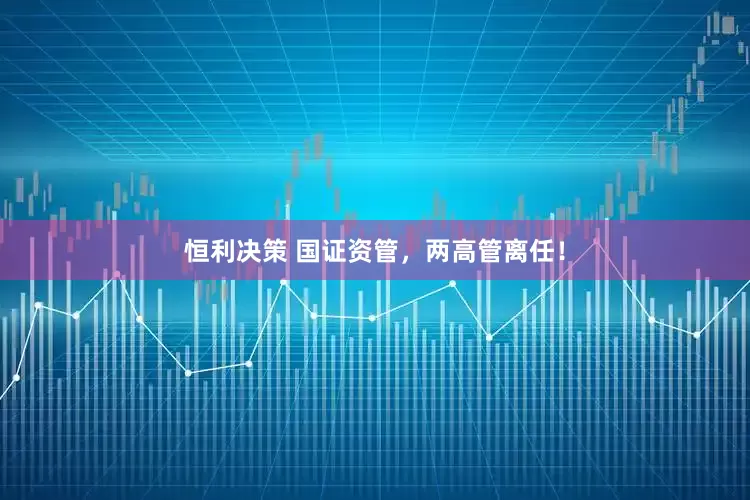恒利决策 国证资管，两高管离任！