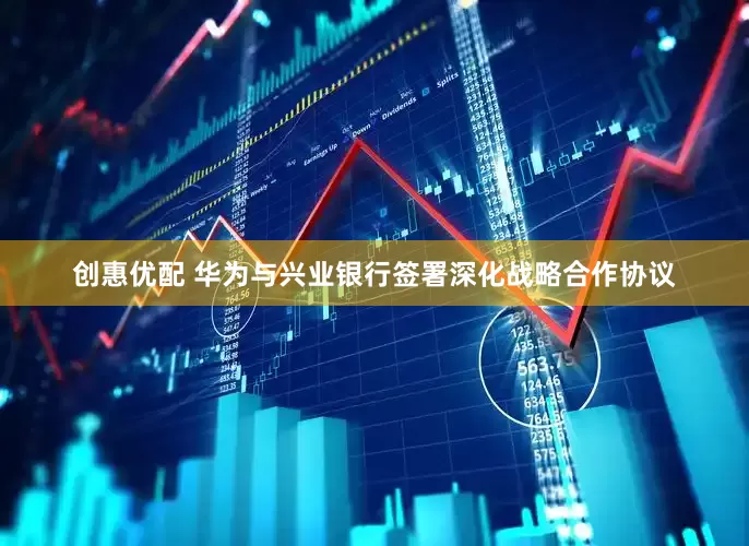 创惠优配 华为与兴业银行签署深化战略合作协议
