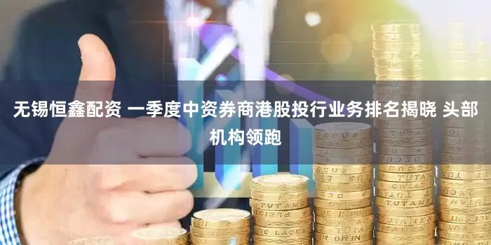 无锡恒鑫配资 一季度中资券商港股投行业务排名揭晓 头部机构领跑