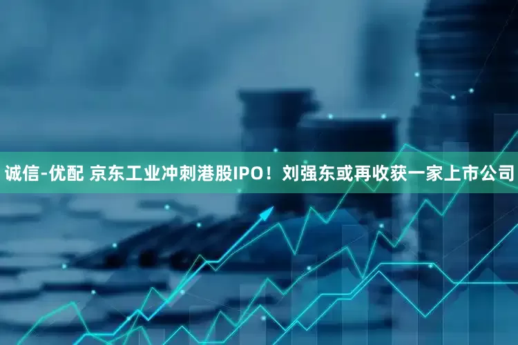 诚信-优配 京东工业冲刺港股IPO！刘强东或再收获一家上市公司