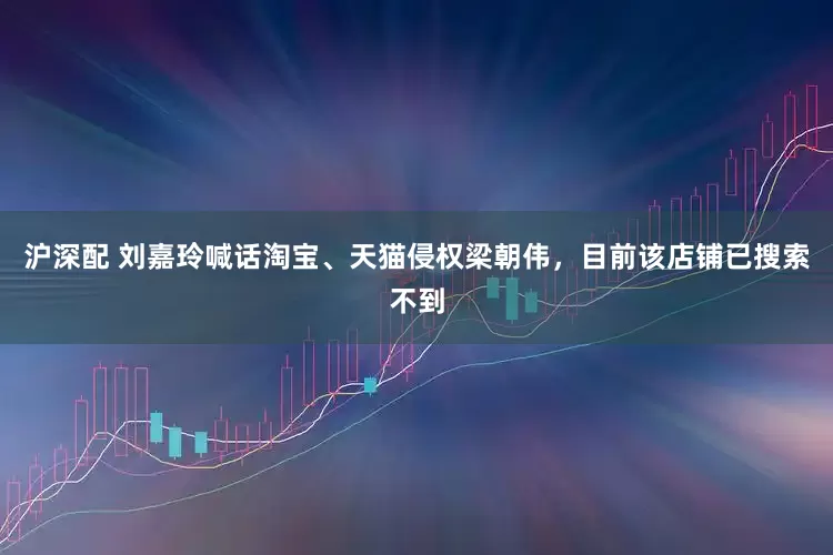 沪深配 刘嘉玲喊话淘宝、天猫侵权梁朝伟，目前该店铺已搜索不到