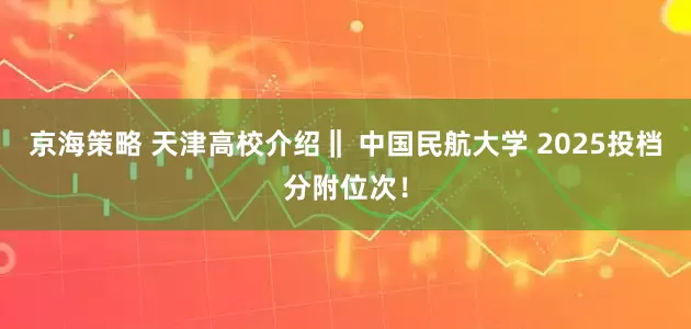 京海策略 天津高校介绍‖ 中国民航大学 2025投档分附位次！