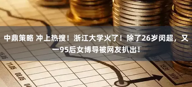 中鼎策略 冲上热搜！浙江大学火了！除了26岁闵超，又一95后女博导被网友扒出！