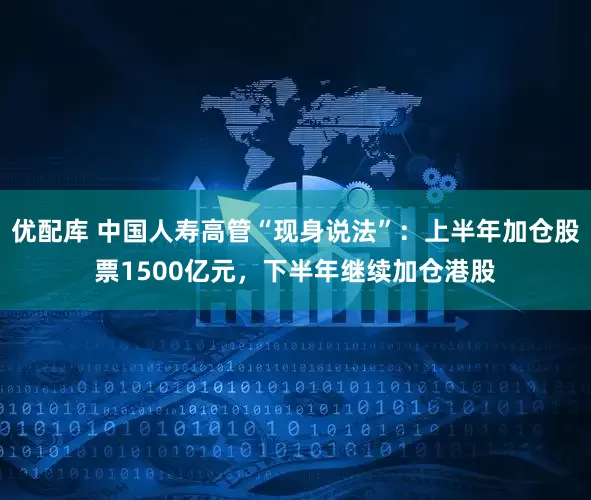优配库 中国人寿高管“现身说法”：上半年加仓股票1500亿元，下半年继续加仓港股