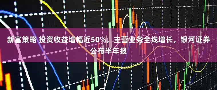 新富策略 投资收益增幅近50%，主营业务全线增长，银河证券公布半年报