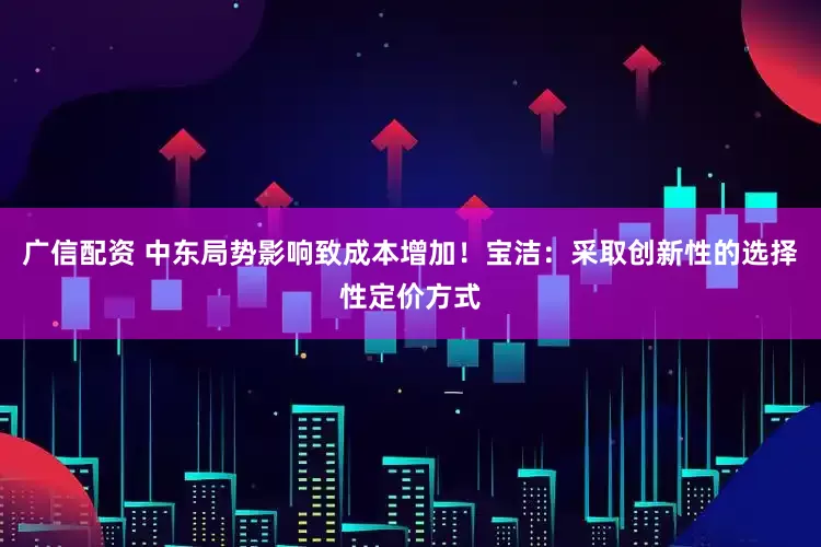 广信配资 中东局势影响致成本增加！宝洁：采取创新性的选择性定价方式